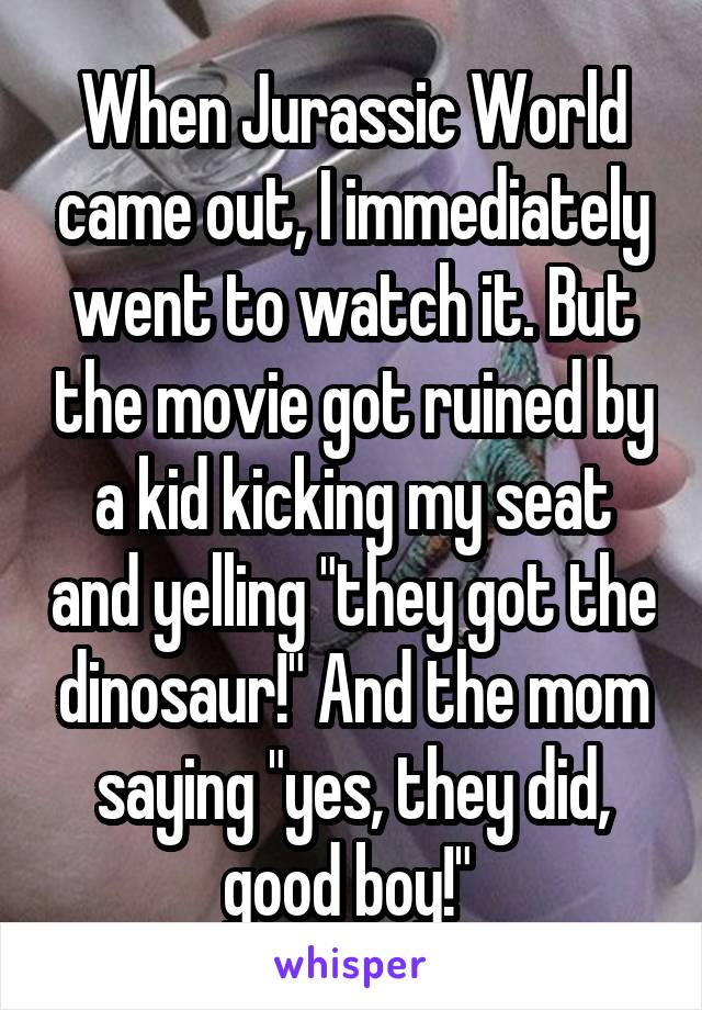 When Jurassic World came out, I immediately went to watch it. But the movie got ruined by a kid kicking my seat and yelling "they got the dinosaur!" And the mom saying "yes, they did, good boy!" 