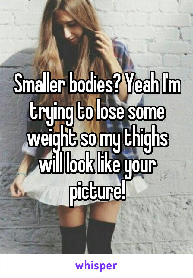 Smaller bodies? Yeah I'm trying to lose some weight so my thighs will look like your picture!