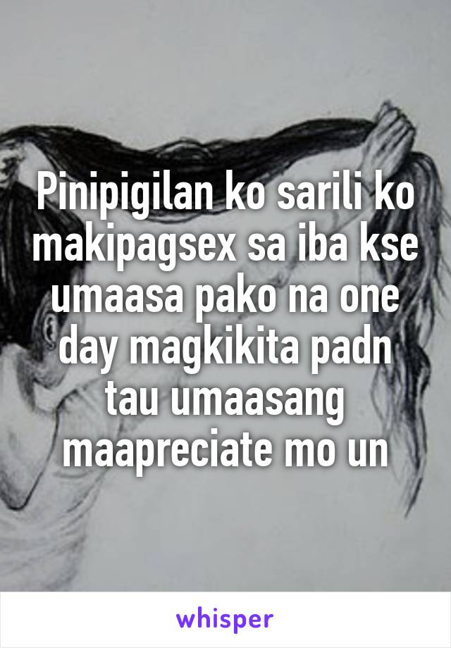 Pinipigilan ko sarili ko makipagsex sa iba kse umaasa pako na one day magkikita padn tau umaasang maapreciate mo un