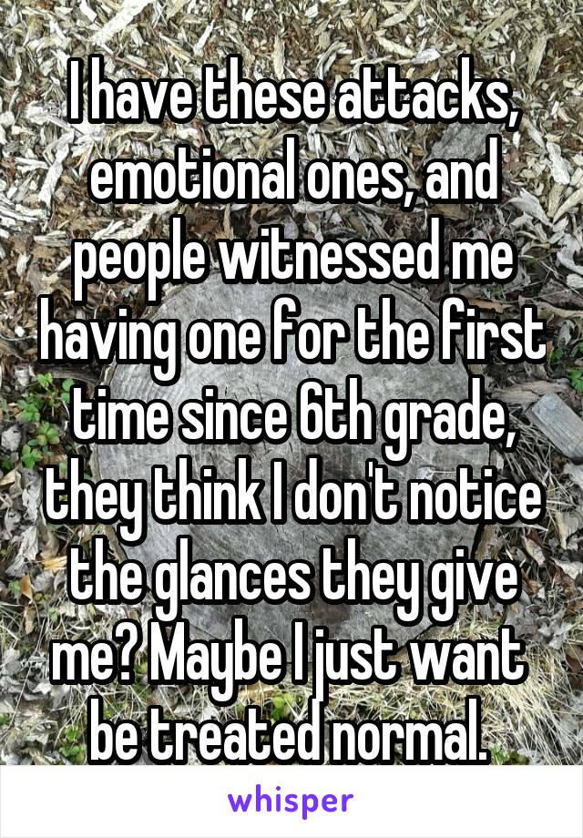 I have these attacks, emotional ones, and people witnessed me having one for the first time since 6th grade, they think I don't notice the glances they give me? Maybe I just want  be treated normal. 