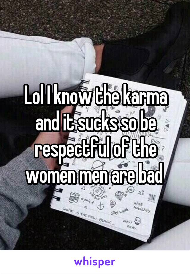 Lol I know the karma and it sucks so be respectful of the women men are bad 