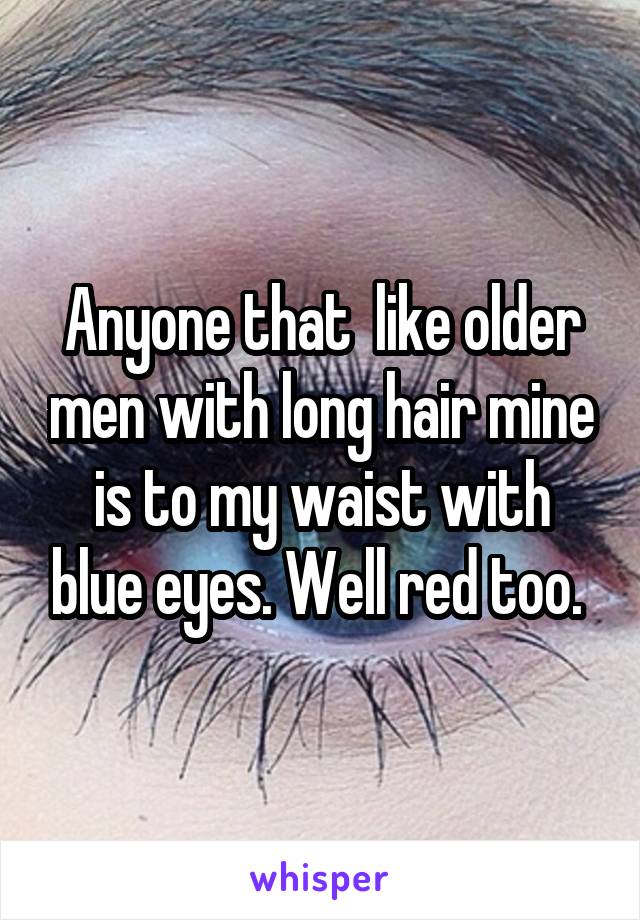 Anyone that  like older men with long hair mine is to my waist with blue eyes. Well red too. 