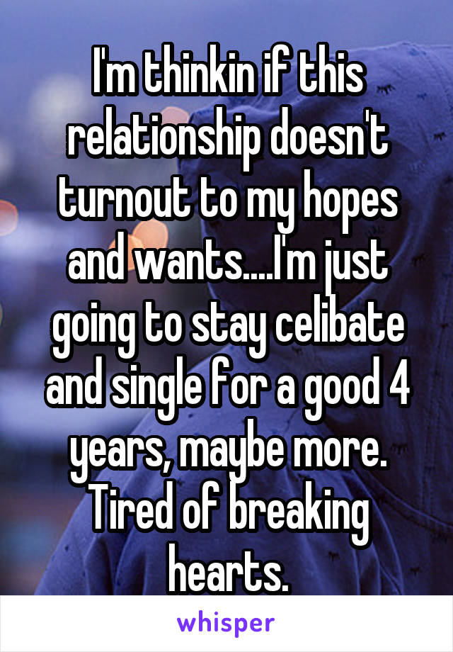 I'm thinkin if this relationship doesn't turnout to my hopes and wants....I'm just going to stay celibate and single for a good 4 years, maybe more. Tired of breaking hearts.