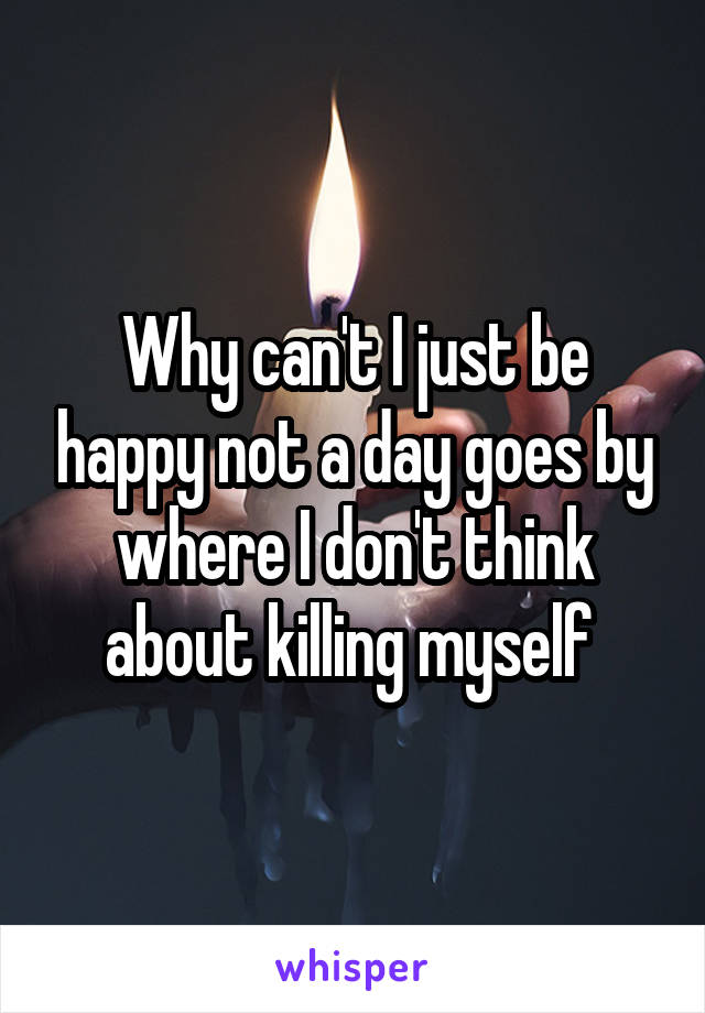 Why can't I just be happy not a day goes by where I don't think about killing myself 