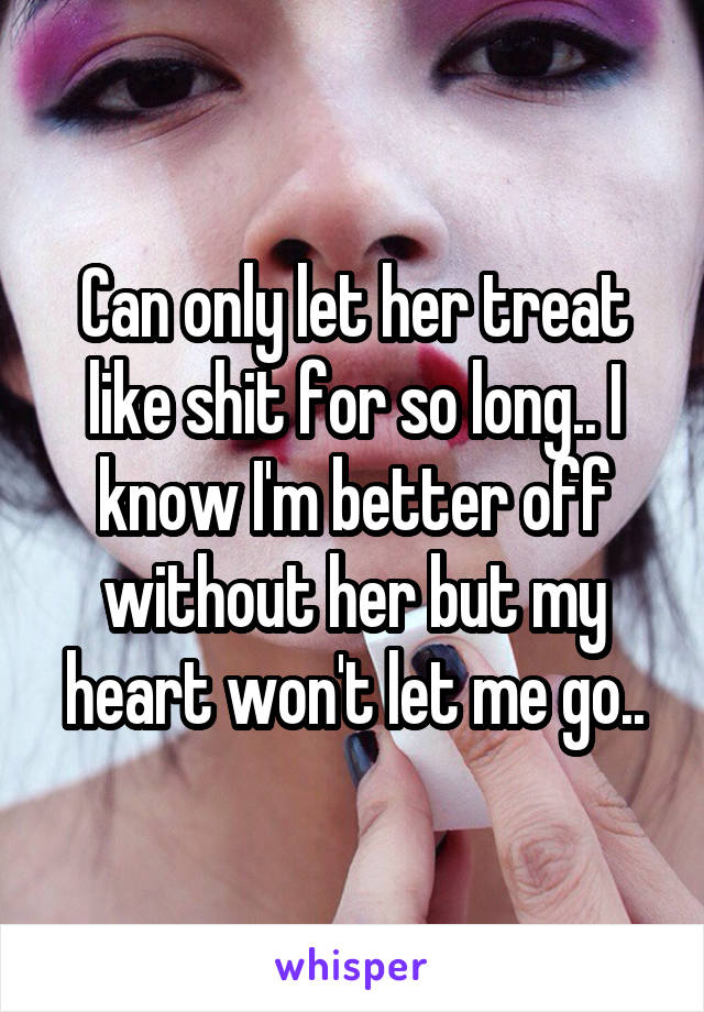 Can only let her treat like shit for so long.. I know I'm better off without her but my heart won't let me go..