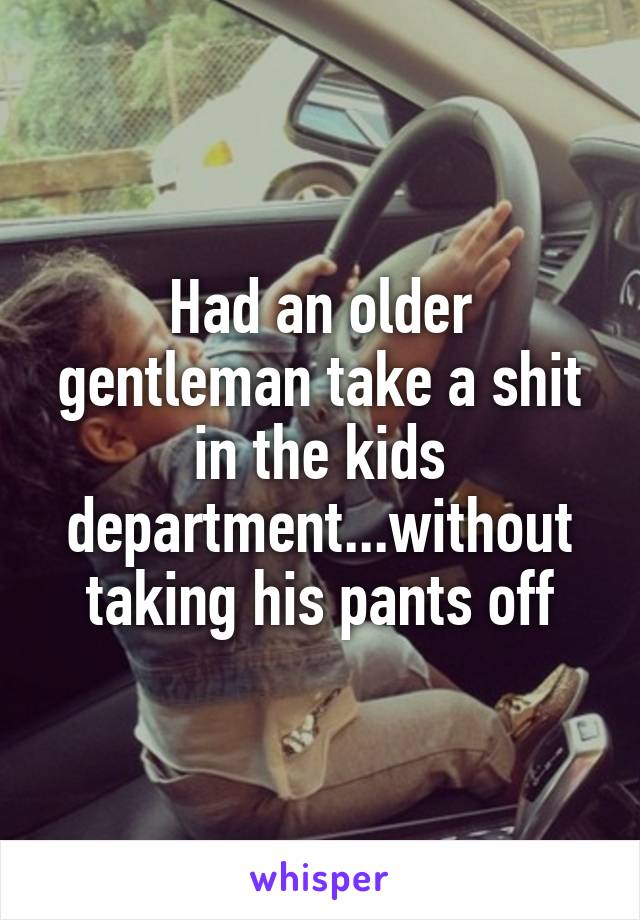 Had an older gentleman take a shit in the kids department...without taking his pants off