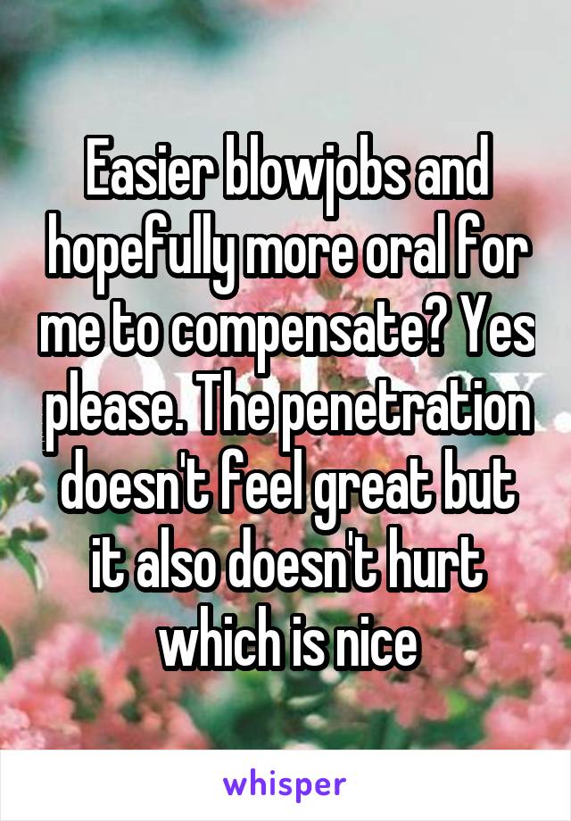 Easier blowjobs and hopefully more oral for me to compensate? Yes please. The penetration doesn't feel great but it also doesn't hurt which is nice