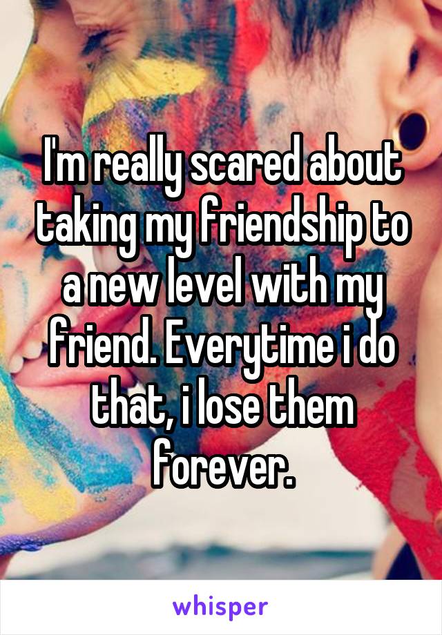 I'm really scared about taking my friendship to a new level with my friend. Everytime i do that, i lose them forever.