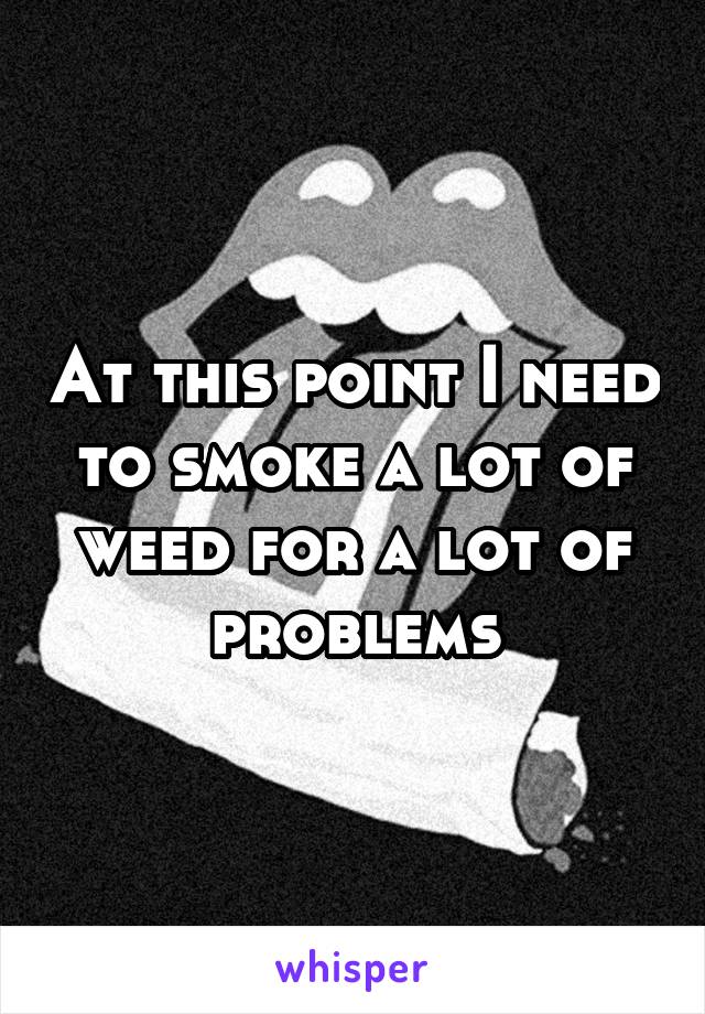 At this point I need to smoke a lot of weed for a lot of problems