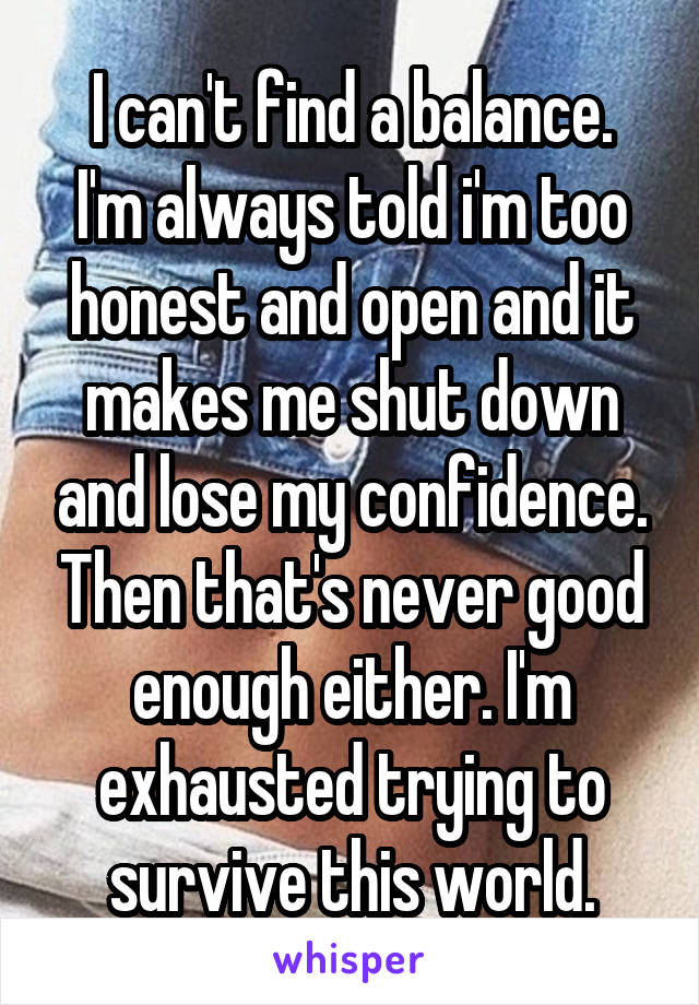 I can't find a balance.
I'm always told i'm too honest and open and it makes me shut down and lose my confidence. Then that's never good enough either. I'm exhausted trying to survive this world.