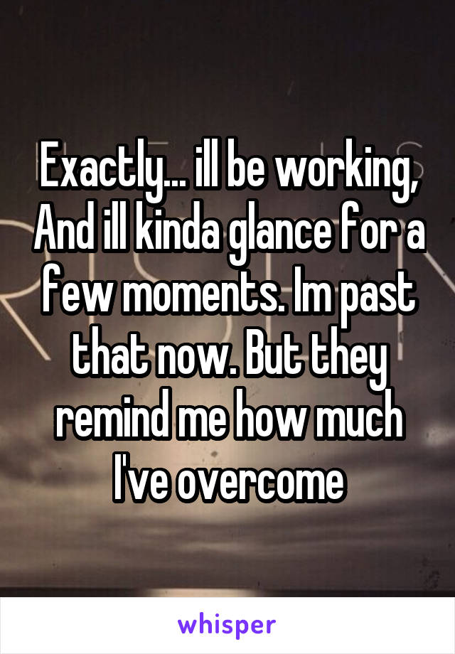 Exactly... ill be working, And ill kinda glance for a few moments. Im past that now. But they remind me how much I've overcome