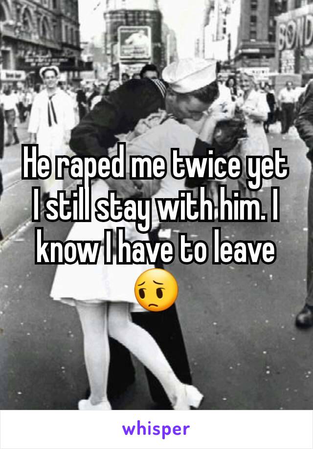 He raped me twice yet I still stay with him. I know I have to leave 😔