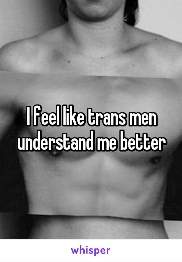 I feel like trans men understand me better