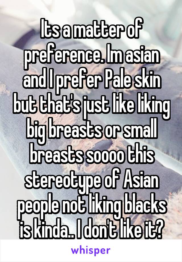 Its a matter of preference. Im asian and I prefer Pale skin but that's just like liking big breasts or small breasts soooo this stereotype of Asian people not liking blacks is kinda.. I don't like it?