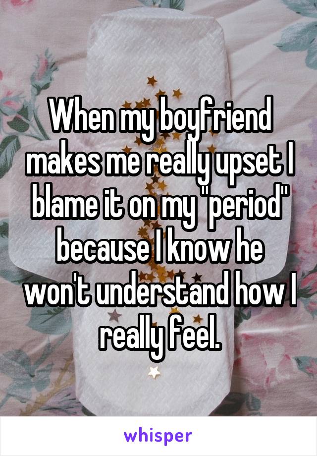 When my boyfriend makes me really upset I blame it on my "period" because I know he won't understand how I really feel.