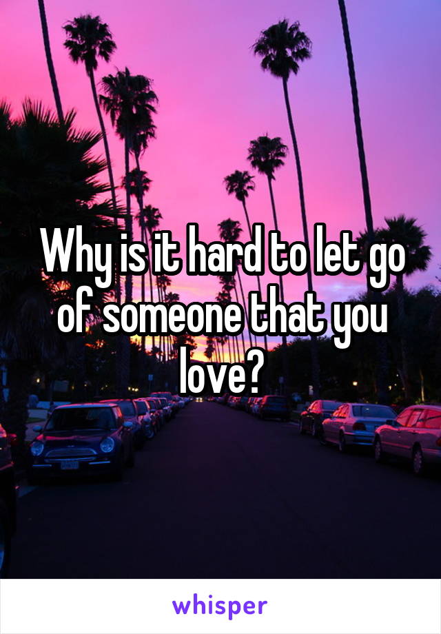 Why is it hard to let go of someone that you love?