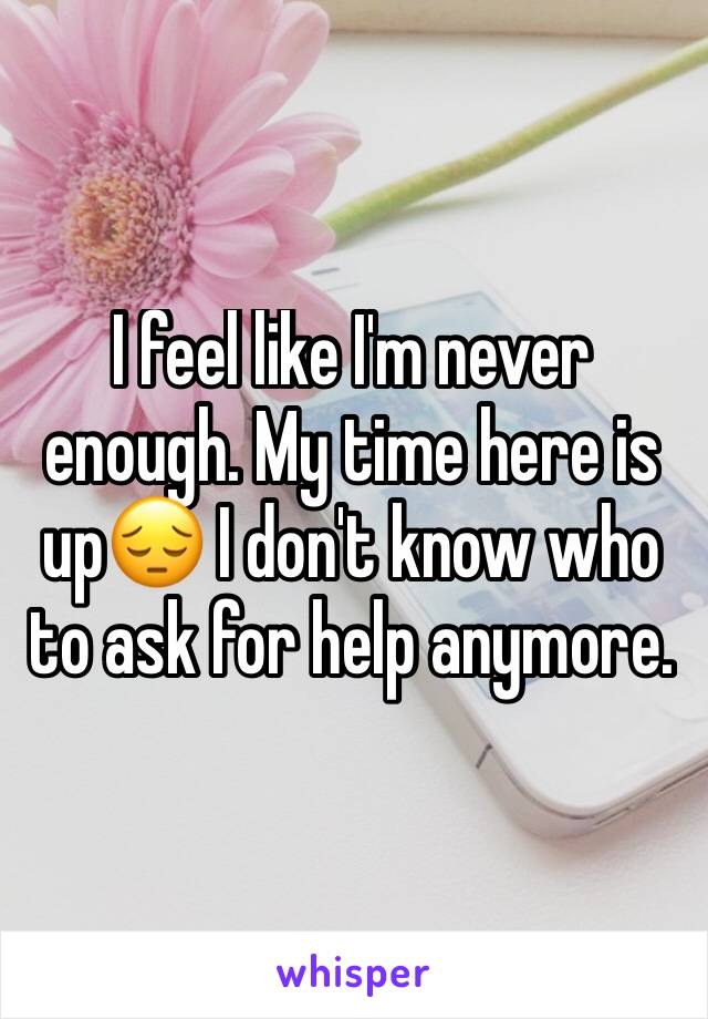 I feel like I'm never enough. My time here is up😔 I don't know who to ask for help anymore. 