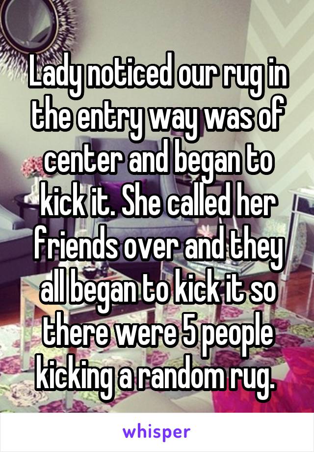 Lady noticed our rug in the entry way was of center and began to kick it. She called her friends over and they all began to kick it so there were 5 people kicking a random rug. 