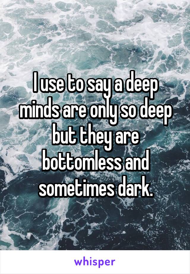 I use to say a deep minds are only so deep but they are bottomless and sometimes dark.