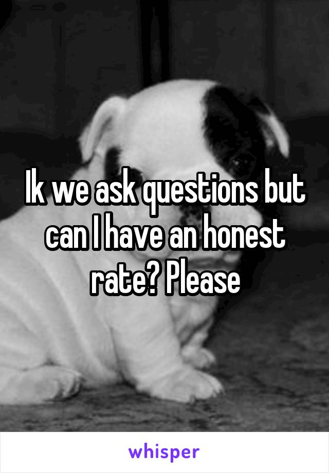 Ik we ask questions but can I have an honest rate? Please