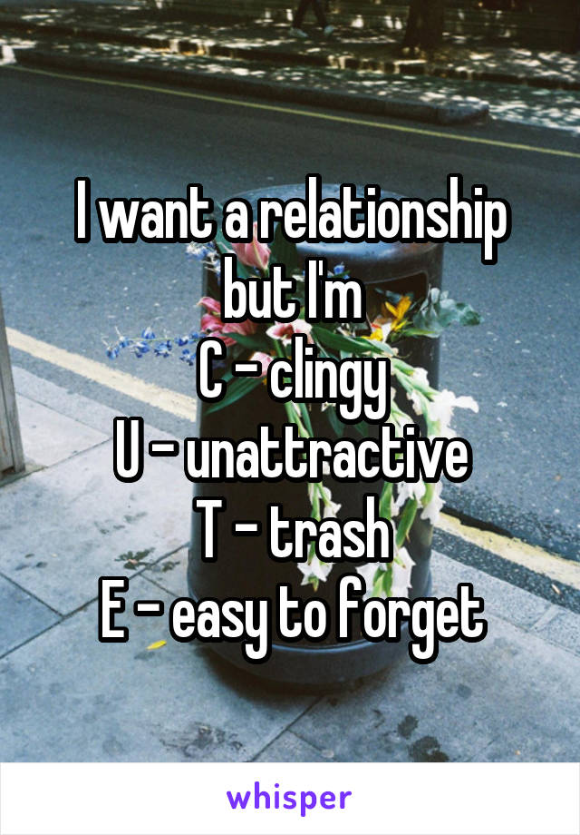 I want a relationship but I'm
C - clingy
U - unattractive
T - trash
E - easy to forget