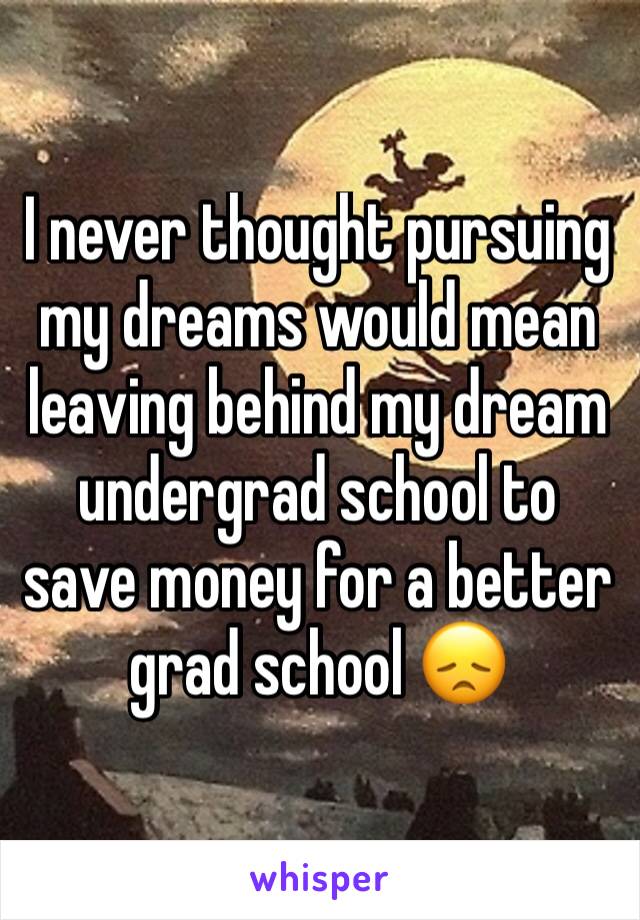 I never thought pursuing my dreams would mean leaving behind my dream undergrad school to save money for a better grad school 😞