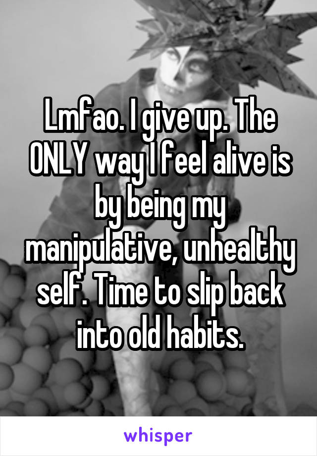 Lmfao. I give up. The ONLY way I feel alive is by being my manipulative, unhealthy self. Time to slip back into old habits.