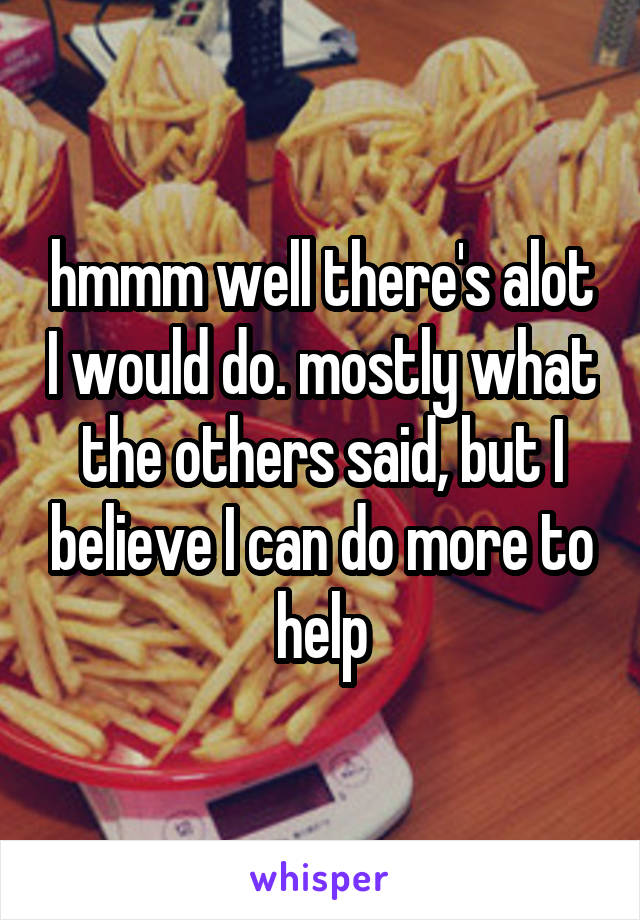 hmmm well there's alot I would do. mostly what the others said, but I believe I can do more to help