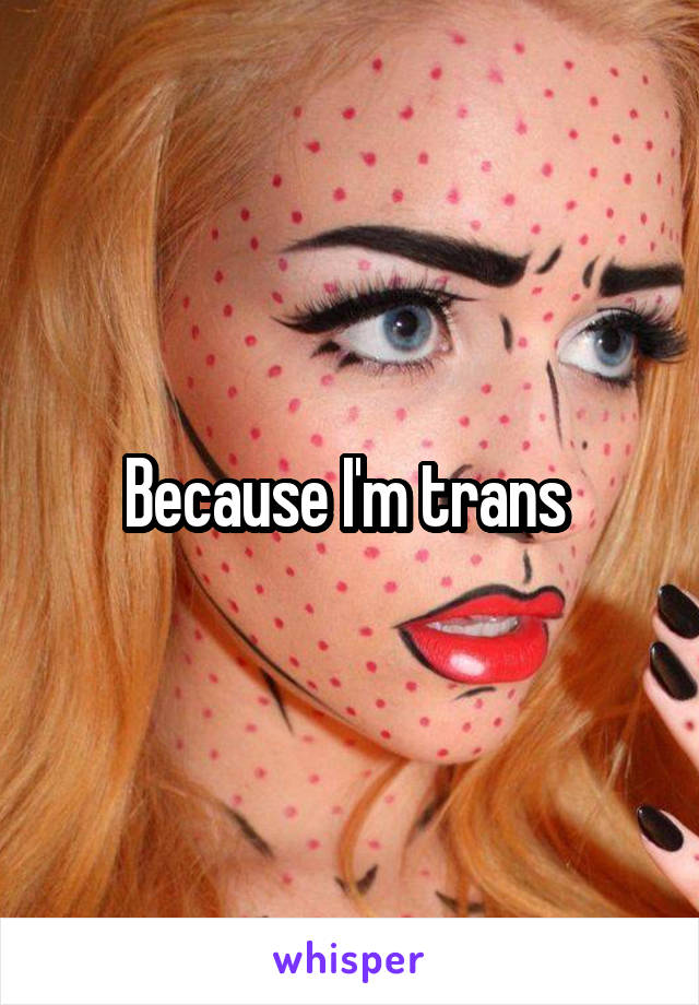 Because I'm trans 