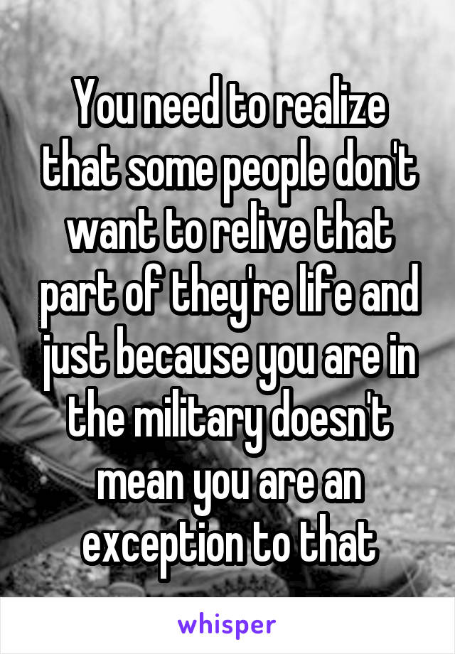 You need to realize that some people don't want to relive that part of they're life and just because you are in the military doesn't mean you are an exception to that