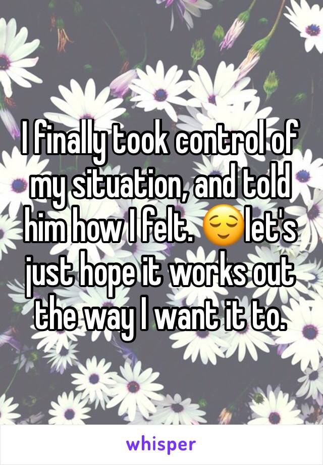 I finally took control of my situation, and told him how I felt. 😌let's just hope it works out the way I want it to. 