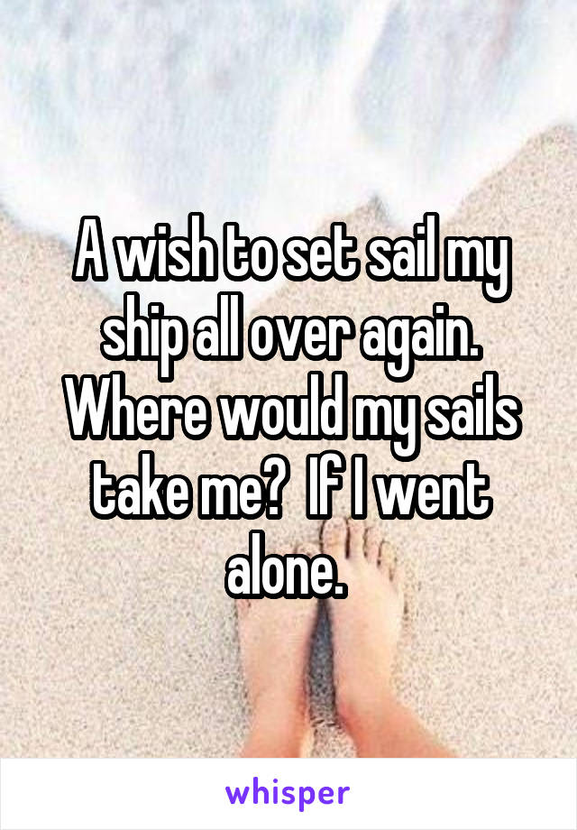 A wish to set sail my ship all over again. Where would my sails take me?  If I went alone. 