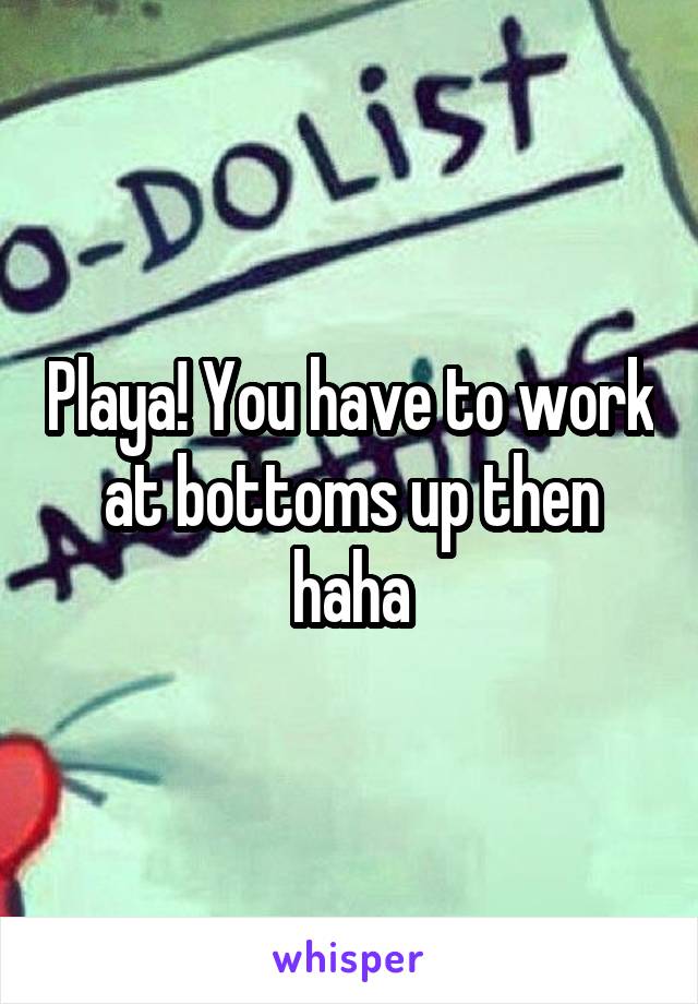 Playa! You have to work at bottoms up then haha