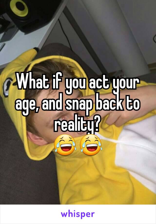 What if you act your age, and snap back to reality?
😂😂