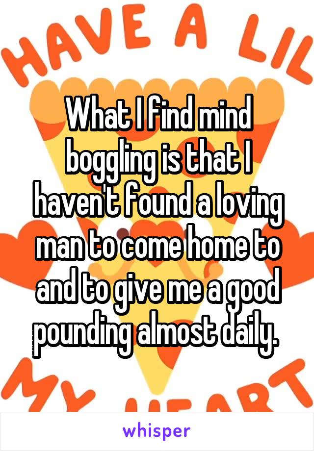 What I find mind boggling is that I haven't found a loving man to come home to and to give me a good pounding almost daily. 