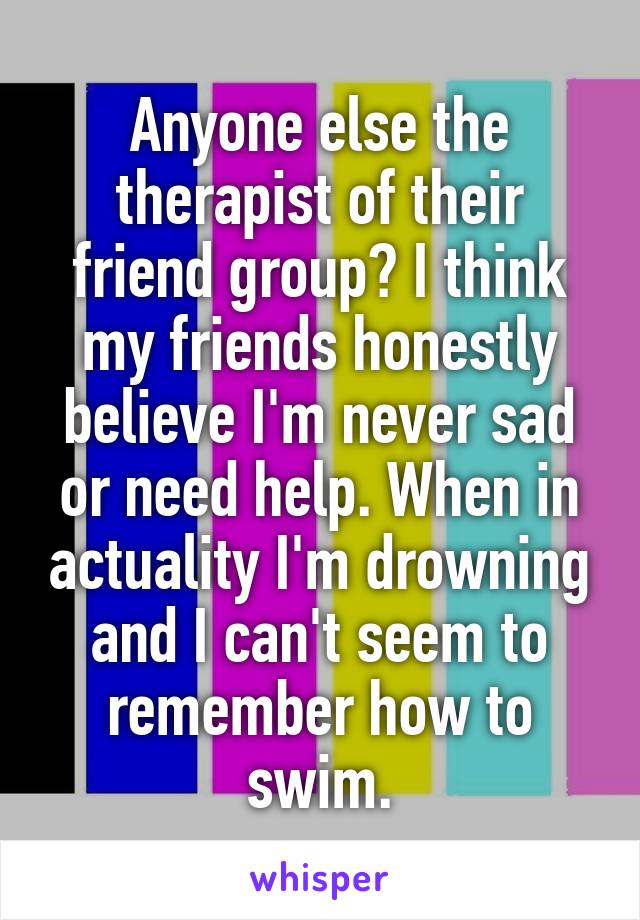 Anyone else the therapist of their friend group? I think my friends honestly believe I'm never sad or need help. When in actuality I'm drowning and I can't seem to remember how to swim.