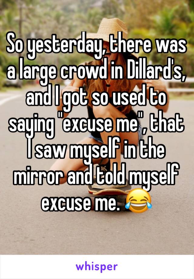 So yesterday, there was a large crowd in Dillard's, and I got so used to saying "excuse me", that I saw myself in the mirror and told myself excuse me. 😂
