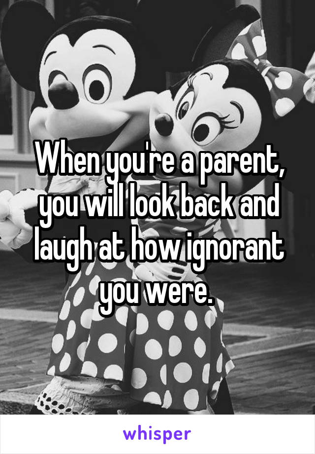 When you're a parent, you will look back and laugh at how ignorant you were. 