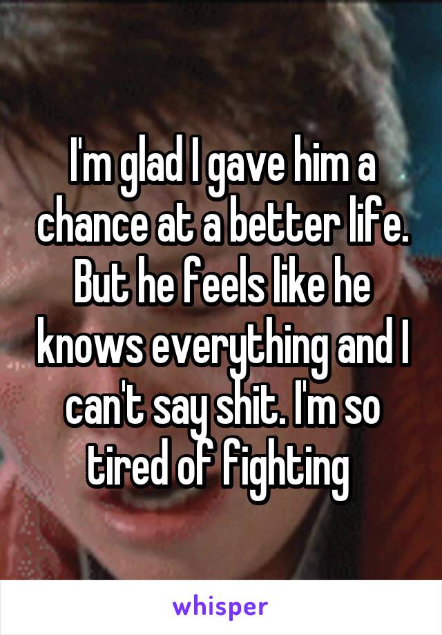 I'm glad I gave him a chance at a better life. But he feels like he knows everything and I can't say shit. I'm so tired of fighting 