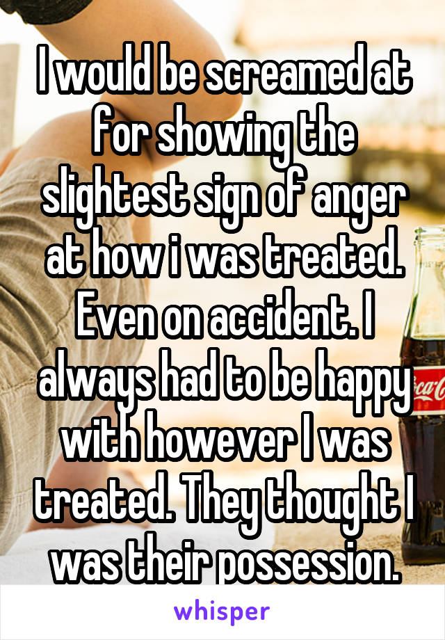 I would be screamed at for showing the slightest sign of anger at how i was treated. Even on accident. I always had to be happy with however I was treated. They thought I was their possession.