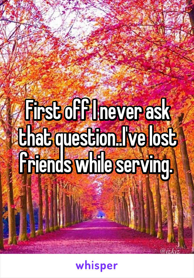 First off I never ask that question..I've lost friends while serving. 