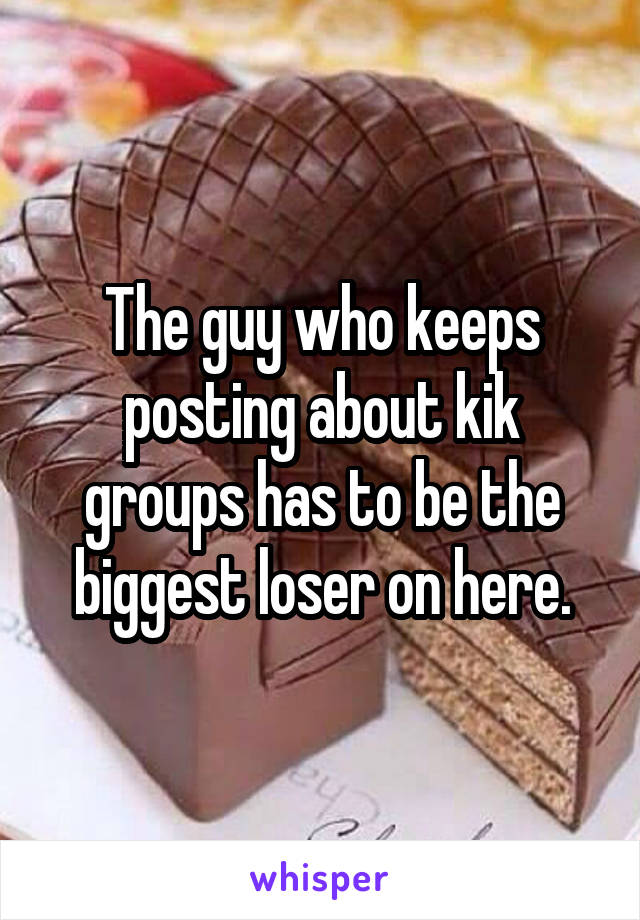 The guy who keeps posting about kik groups has to be the biggest loser on here.