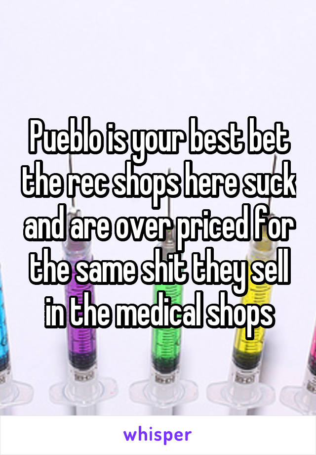 Pueblo is your best bet the rec shops here suck and are over priced for the same shit they sell in the medical shops