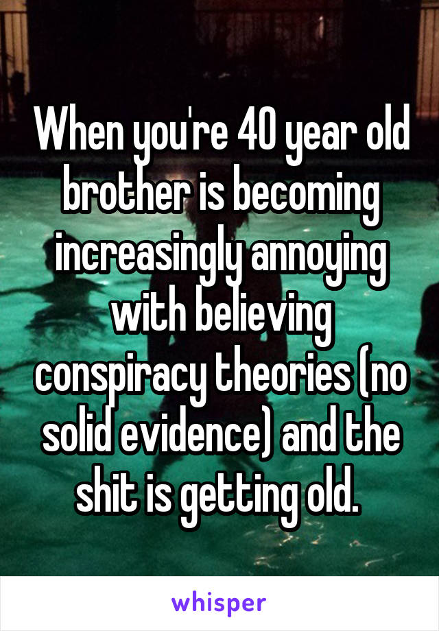 When you're 40 year old brother is becoming increasingly annoying with believing conspiracy theories (no solid evidence) and the shit is getting old. 