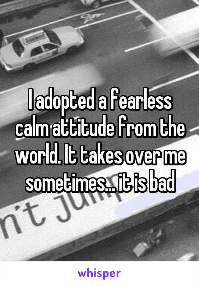 I adopted a fearless calm attitude from the world. It takes over me sometimes... it is bad