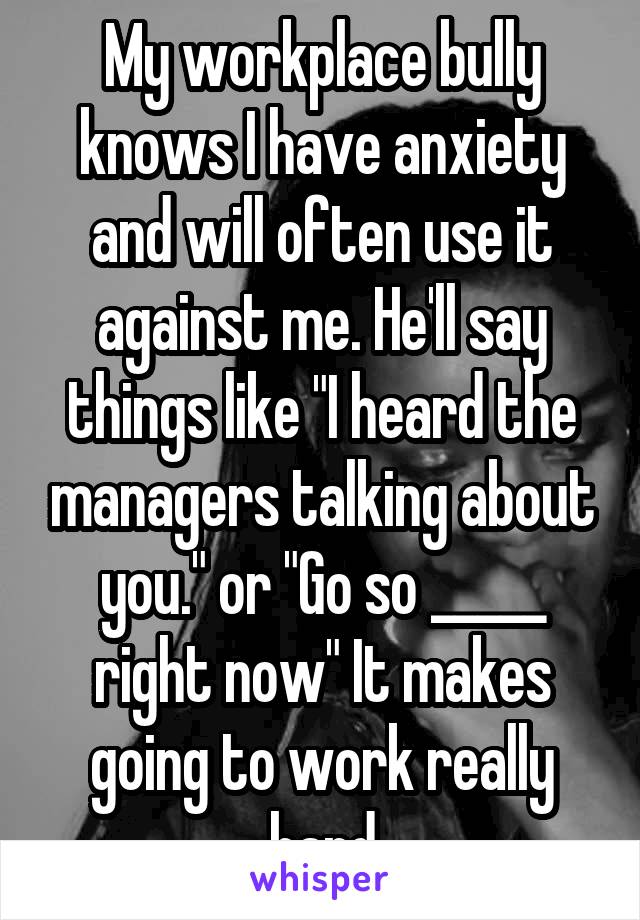 My workplace bully knows I have anxiety and will often use it against me. He'll say things like "I heard the managers talking about you." or "Go so _____ right now" It makes going to work really hard