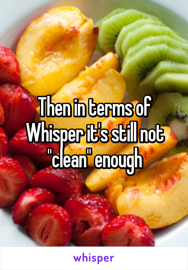 Then in terms of Whisper it's still not "clean" enough