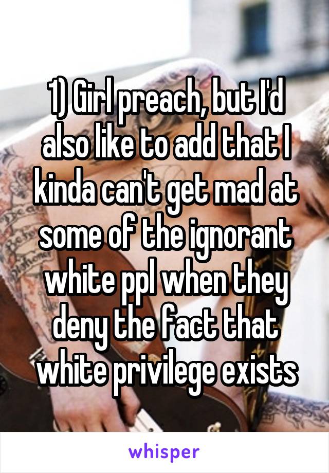 1) Girl preach, but I'd also like to add that I kinda can't get mad at some of the ignorant white ppl when they deny the fact that white privilege exists