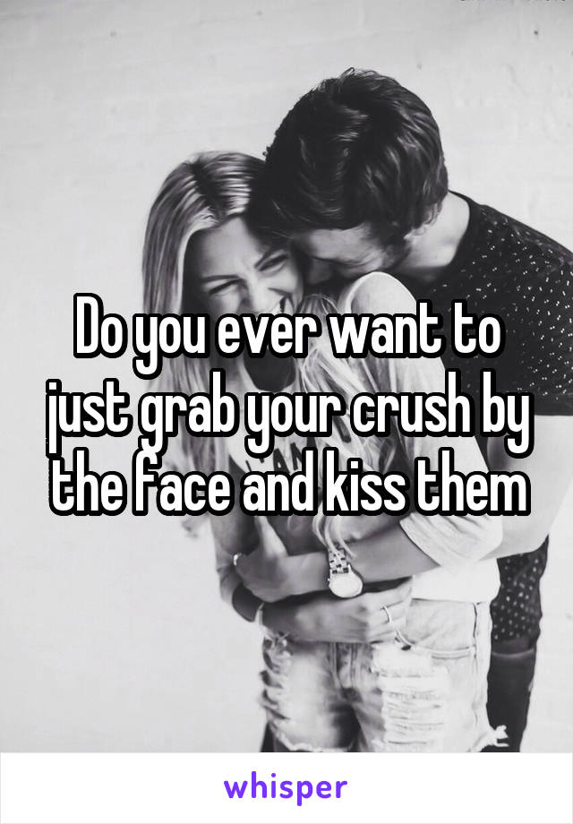 Do you ever want to just grab your crush by the face and kiss them