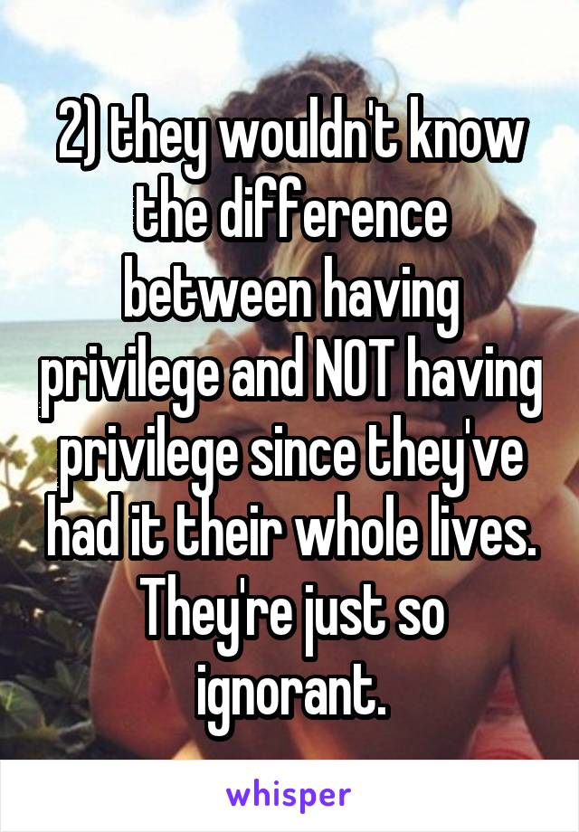 2) they wouldn't know the difference between having privilege and NOT having privilege since they've had it their whole lives. They're just so ignorant.